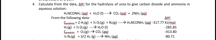 4. Calculate from the data, AH for the hydrolysis of urea to give carbon dioxide and ammonia in
aqueous solution:
H2NCONH2 (ag) + H20 (I) ---→ co: (ag) + 2NH3 (ag)
From the following data:
Cyackise + 2 H2(g) +% Oz(g) + N2(g) ----→ H;NCONH2 (ag) -317.77 KJ/mol
H2(g) + % Oz(g) ---→ H;0 (I)
Cvaatse + Oz(8)--→ Co2 (ag)
% N2(g) + 3/2 Hz (g) ---→ NH3 (ag)
-285.85
-413.80
-80.71
