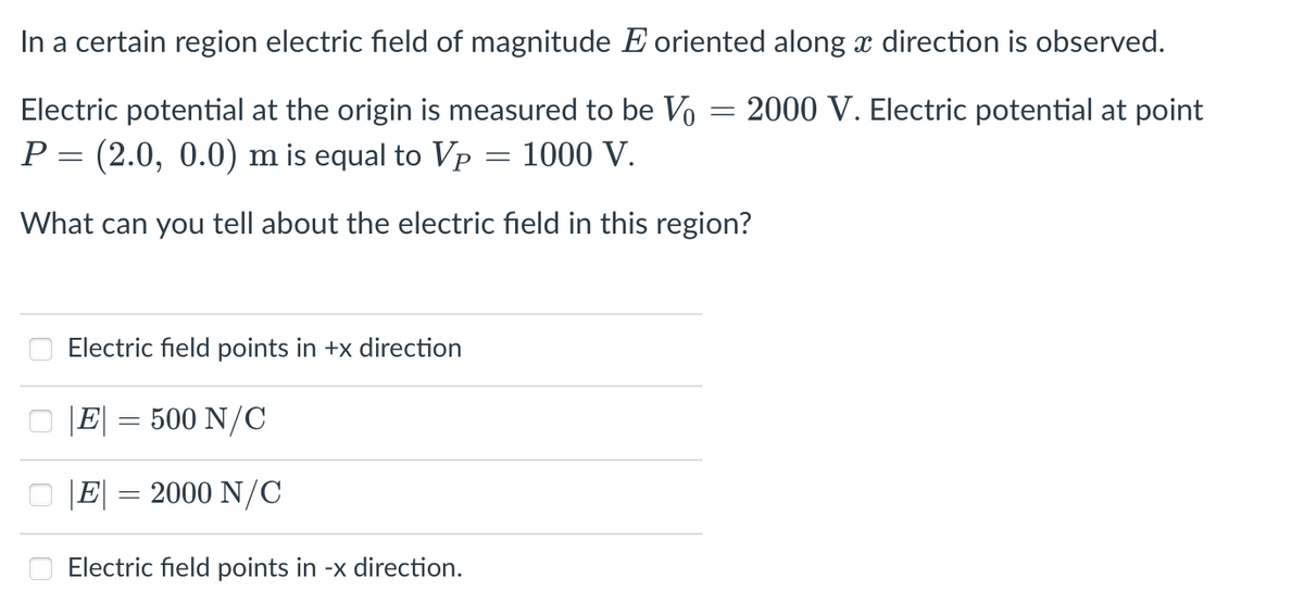 In a certain region electric field of magnitude E oriented along x direction is observed.
Electric potential at the origin is measured to be Vo
2000 V. Electric potential at point
P = (2.0, 0.0) m is equal to Vp
1000 V.
What can you tell about the electric field in this region?
Electric field points in +x direction
|E| = 500 N/C
|E|
2000 N/C
Electric field points in -x direction.
