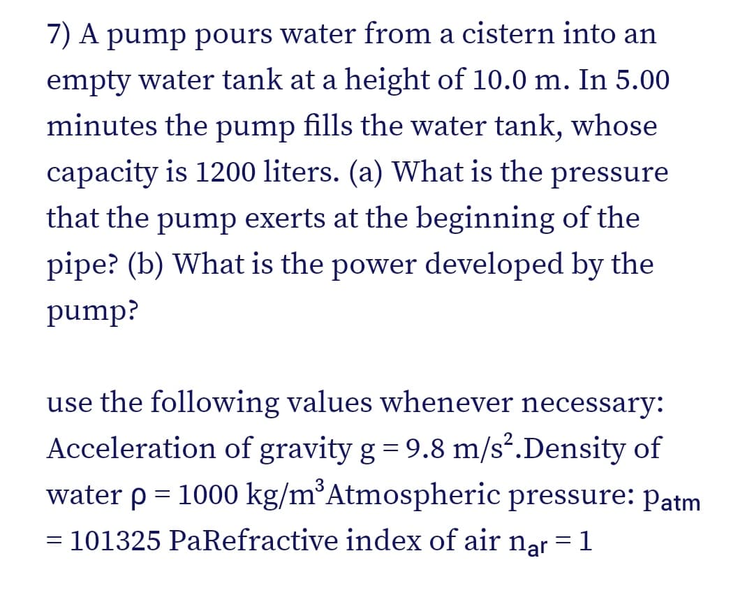 7) A pump pours water from a cistern into an
empty water tank at a height of 10.0 m. In 5.00
minutes the pump fills the water tank, whose
capacity is 1200 liters. (a) What is the pressure
that the pump exerts at the beginning of the
pipe? (b) What is the power developed by the
pump?
use the following values whenever necessary:
Acceleration of gravity g = 9.8 m/s².Density of
water p = 1000 kg/m³Atmospheric pressure: Patm
= 101325 PaRefractive index of air nar = 1

