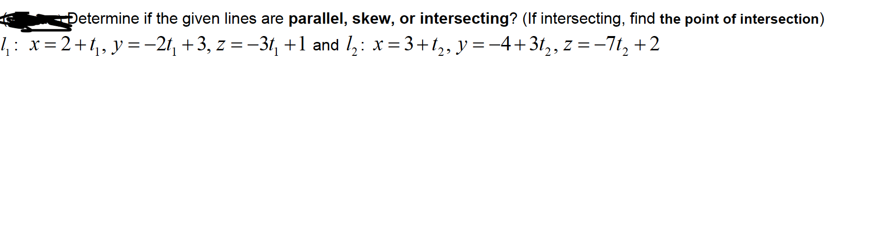 Determine if the given lines are parallel, skew, or intersecting? (If intersecting, find the point of intersection)
1: x=2+t4,y=-2t, +3, z = -3t, +1 and l,: x= 3+t,, y=-4+3t,, z =-7t, +2

