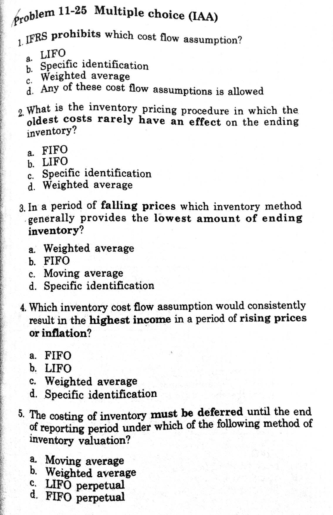 Problem 11-25 Multiple choice (IAA)
1. IFRS prohibits which cost flow assumption?
a. LIFO
b. Specific identification
6. Weighted average
i Any of these cost flow assumptions is allowed
с.
, What is the inventory pricing procedure in which the
oldest costs rarely have an effect on the ending
inventory?
a. FIFO
b. LIFO
c. Specific identification
d. Weighted average
3. In a period of falling prices which inventory method
generally provides the lowest amount of ending
inventory?
a. Weighted average
b. FIFO
c. Moving average
d. Specific identification
4. Which inventory cost flow assumption would consistently
result in the highest income in a period of rising prices
or inflation?
a. FIFO
b. LIFO
c. Weighted average
d. Specific identification
3. The costing of inventory must be deferred until the end
of reporting period under which of the following method of
inventory valuation?
a. Moving average
b. Weighted average
c. LIFÓ perpetual
d. FIFO perpetual
