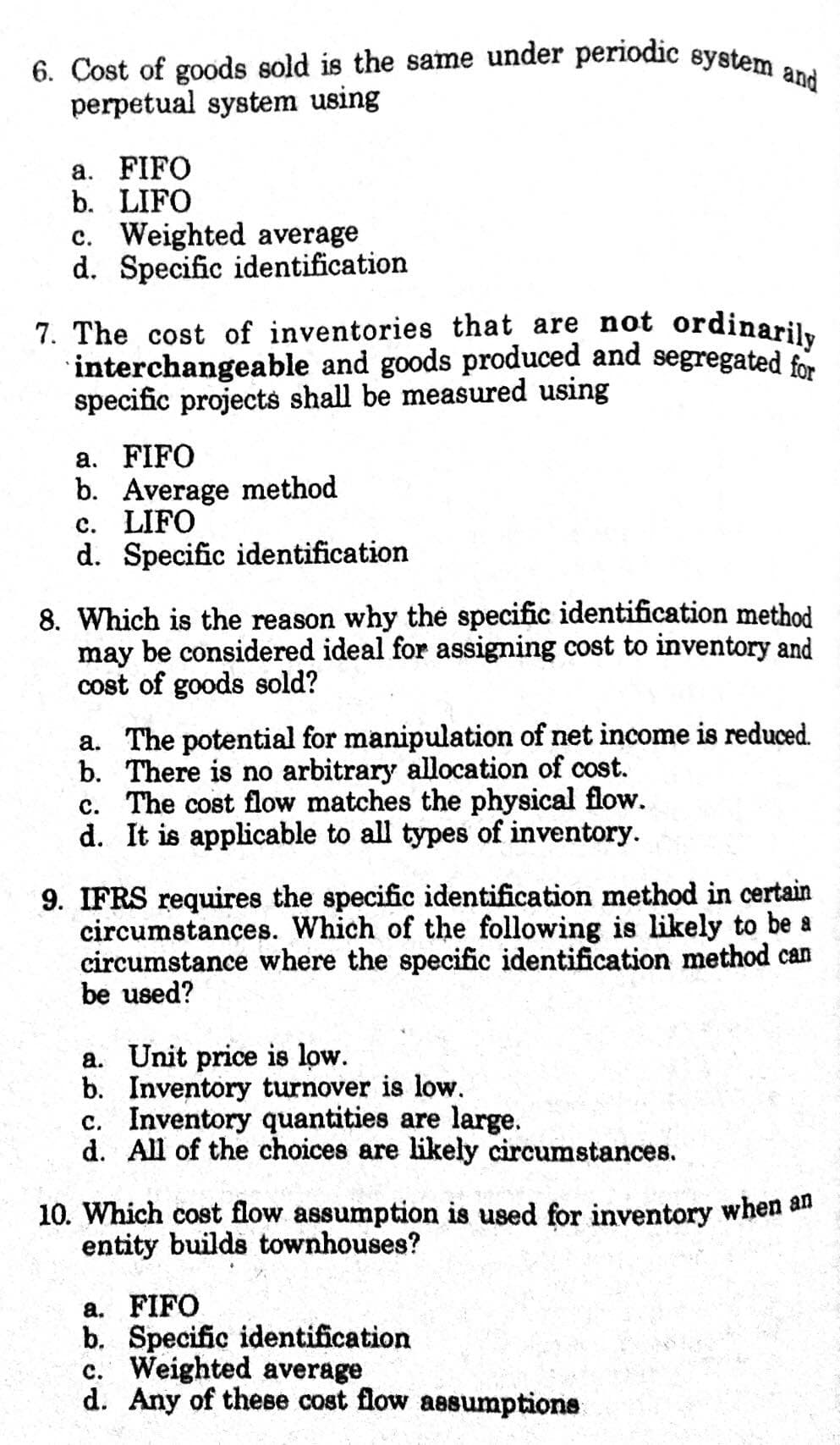7. The cost of inventories that are not ordinarily
6. Cost of goods sold is the same under periodic system and
perpetual system using
a. FIFO
b. LIFO
c. Weighted average
d. Specific identification
interchangeable and goods produced and segregated for
specific projects shall be measured using
a. FIFO
b. Average method
c. LIFO
d. Specific identification
8. Which is the reason why the specific identification method
may be considered ideal for assigning cost to inventory and
cost of goods sold?
a. The potential for manipulation of net income is reduced.
b. There is no arbitrary allocation of cost.
c. The cost flow matches the physical flow.
d. It is applicable to all types of inventory.
9. IFRS requires the specific identification method in certain
circumstances. Which of the following is likely to be a
circumstance where the specific identification method can
be used?
a. Unit price is low.
b. Inventory turnover is low.
c. Inventory quantities are large.
d. All of the choices are likely circumstances.
10. Which cost flow assumption is used for inventory when an
entity builds townhouses?
а. FIFO
b. Specific identification
c. Weighted average
d. Any of these cost flow aesumptions
