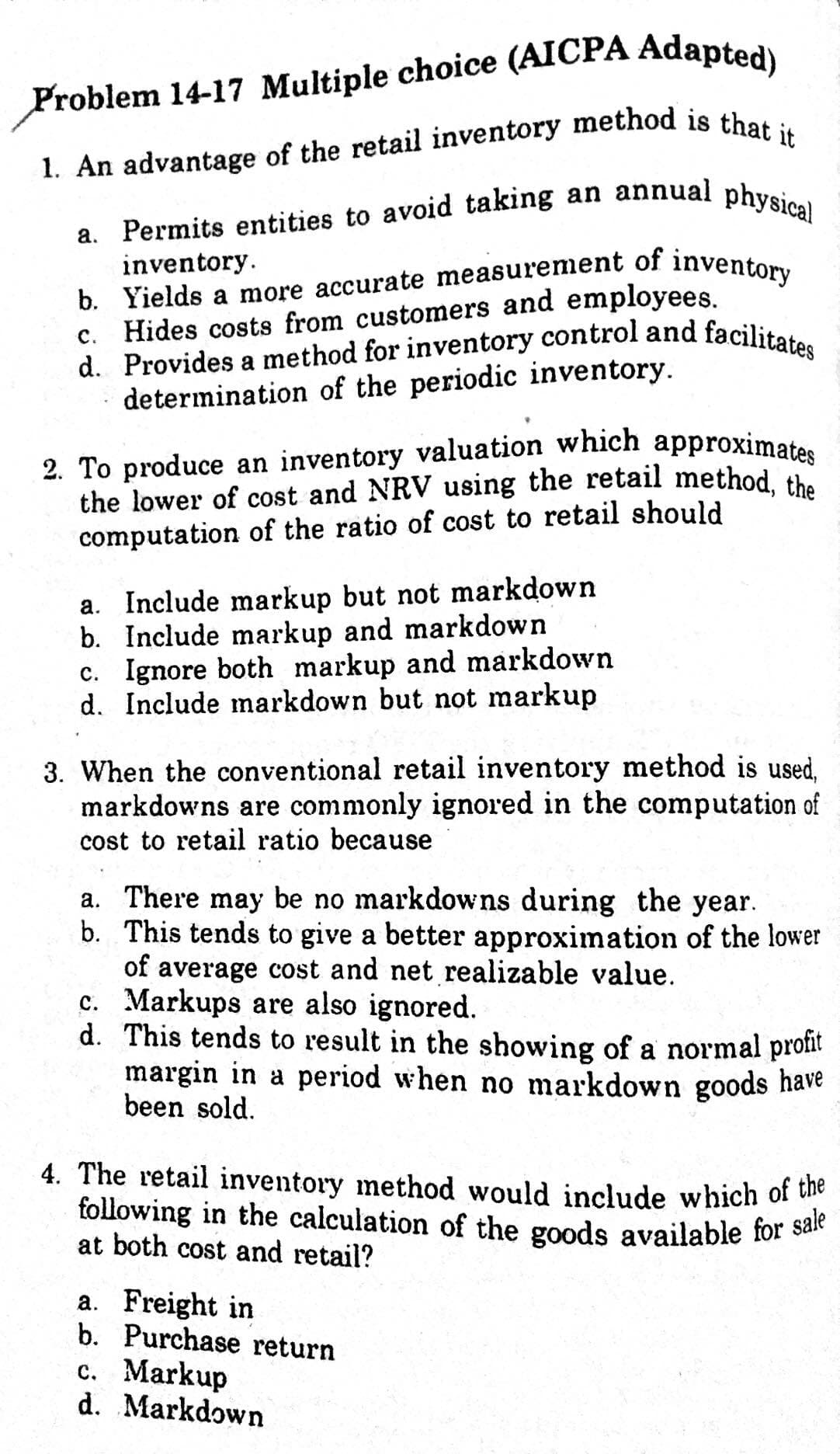 following in the calculation of the goods available for sale
2. To produce an inventory valuation which approximates
d. Provides a method for inventory control and facilitates
a. Permits entities to avoid taking an annual physical
1. An advantage of the retail inventory method is thet
inventory.
b. Yields a more accurate measurement of inventom.
Hides costs from customers and employees.
с.
a
determination of the periodic inventory.
2. To produce an inventory valuation which approximates
the lower of cost and NRV using the retail method, the
computation of the ratio of cost to retail should
a. Include markup but not markdown
b. Include markup and markdown
c. Ignore both markup and markdown
d. Include markdown but not markup
3. When the conventional retail inventory method is used,
markdowns are commonly ignored in the computation of
cost to retail ratio because
a. There may be no markdowns during the year.
b. This tends to give a better approximation of the lower
of average cost and net realizable value.
c. Markups are also ignored.
d. This tends to result in the showing of a normal protit
margin in a period when no markdown goods have
been sold.
4. The retail inventory method would include which of u
following in the calculation of the goods available for sae
at both cost and retail?
a. Freight in
b. Purchase return
c. Markup
d. Markdown
