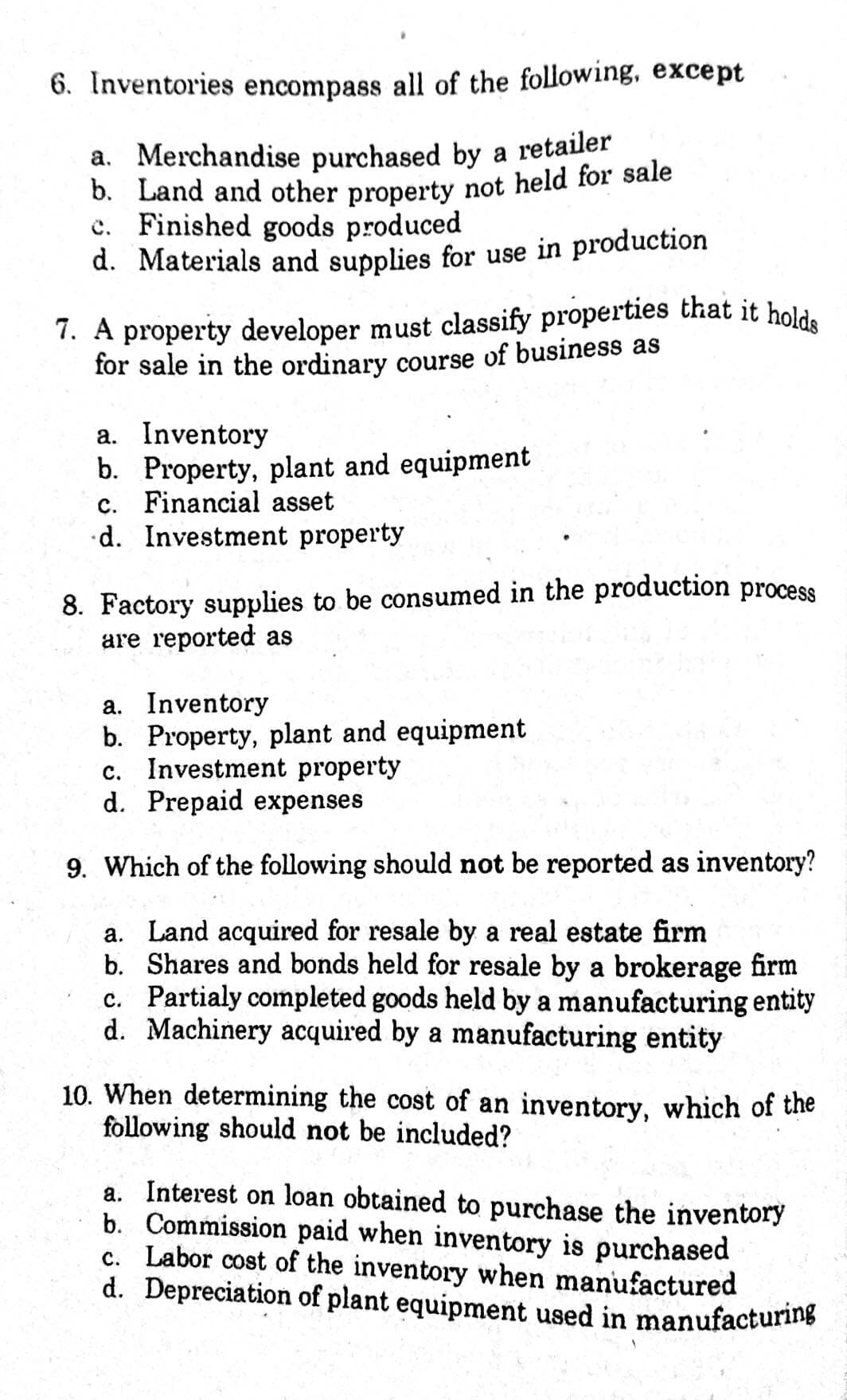 7. A property developer must classify properties that it holds
6. Inventories encompass all of the following, except
a. Merchandise purchased by a retailer
b. Land and other property not held for sale
c. Finished goods produced
d. Materials and supplies for use in production
7. A property developer must classify properties that it hold.
for sale in the ordinary course of business as
a. Inventory
b. Property, plant and equipment
c. Financial asset
•d. Investment property
8. Factory supplies to be consumed in the production process
are reported as
a. Inventory
b. Property, plant and equipment
c. Investment property
d. Prepaid expenses
9. Which of the following should not be reported as inventory?
a. Land acquired for resale by a real estate firm
b. Shares and bonds held for resale by a brokerage firm
c. Partialy completed goods held by a manufacturing entity
d. Machinery acquired by a manufacturing entity
10. When determining the cost of an inventory, which of the
following should not be included?
a. Interest on loan obtained to purchase the inventory
b. Commission paid when inventory is purchased
c. Labor cost of the inventory when manufactured
d. Depreciation of plant equipment used in manufacturing

