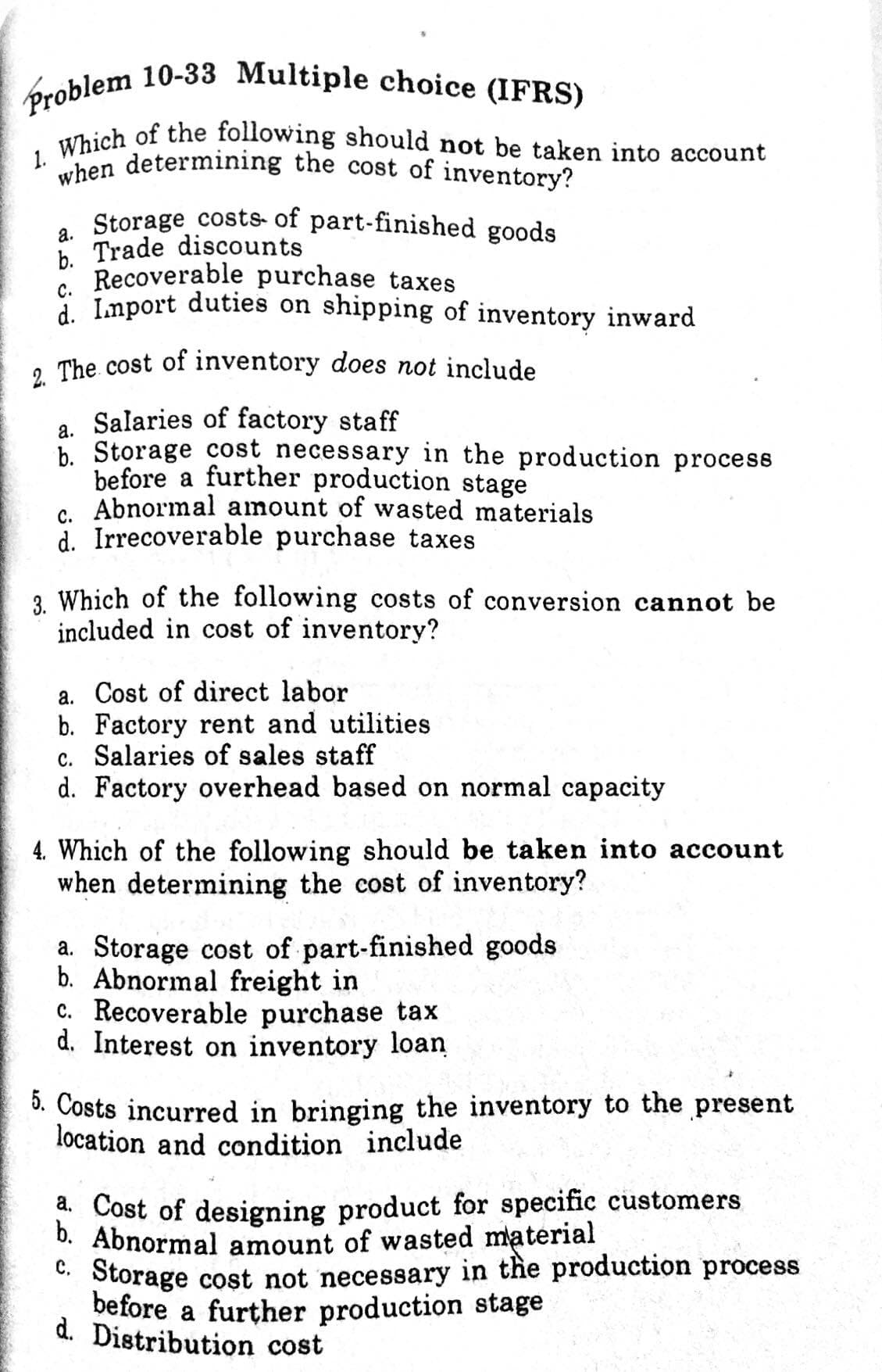 1. Which of the following should not be taken into account
Problem 10-33 Multiple choice (IFRS)
when determining the cost of inventory?
. Storage costs- of part-finished goods
b. Trade discounts
" Recoverable purchase taxes
: Lmport duties on shipping of inventory inward
, The cost of inventory does not include
a. Salaries of factory staff
b. Storage cost necessary in the production process
before a further production stage
6. Abnormal amount of wasted materials
d. Irrecoverable purchase taxes
3. Which of the following costs of conversion cannot be
included in cost of inventory?
a. Cost of direct labor
b. Factory rent and utilities
c. Salaries of sales staff
d. Factory overhead based on normal capacity
4. Which of the following should be taken into account
when determining the cost of inventory?
a. Storage cost of part-finished goods
b. Abnormal freight in
c. Recoverable purchase tax
d. Interest on inventory loan
3. Costs incurred in bringing the inventory to the present
location and condition include
* Cost of designing product for specific customers
D. Abnormal amount of wasted material
C. Storage cost not necessary in the production process
before a further production stage
d. Distribution cost
