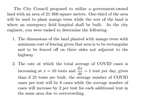 The City Council proposed to utilize a government-owned
land with an area of 21, 600 square meters. One-third of the area
will be used to plant mango trees while the rest of the land is
where an emergency field hospital shall be built. As the city
engineer, you were tasked to determine the following:
1. The dimensions of the land planted with mango trees with
minimum cost of fencing given that area is to be rectangular
and to be fenced off on three sides not adjacent to the
highway.
2. The rate at which the total average of COVID cases is
dr
increasing at a = 10 tents and
= 1 tent per day, given
dt
than if 25 tents are built, the average number of COVID
cases per tent will be 6 cases while the average number of
cases will increase by 2 per tent for each additional tent in
the same area due to overcrowding.
