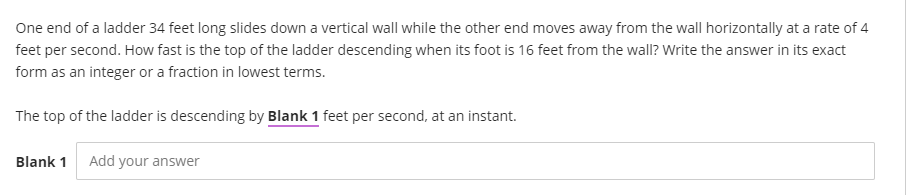 One end of a ladder 34 feet long slides down a vertical wall while the other end moves away from the wall horizontally at a rate of 4
feet per second. How fast is the top of the ladder descending when its foot is 16 feet from the wall? Write the answer in its exact
form as an integer or a fraction in lowest terms.
The top of the ladder is descending by Blank 1 feet per second, at an instant.
Blank 1
Add your answer
