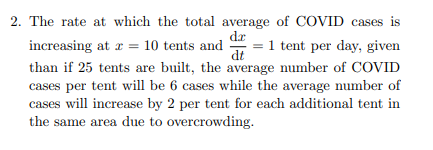 2. The rate at which the total average of COVID cases is
dr
increasing at r = 10 tents and
= 1 tent per day, given
dt
than if 25 tents are built, the average number of COVID
cases per tent will be 6 cases while the average number of
cases will increase by 2 per tent for each additional tent in
the same area due to overcrowding.
