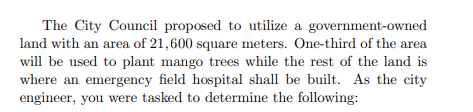 The City Council proposed to utilize a government-owned
land with an area of 21,600 square meters. One-third of the area
will be used to plant mango trees while the rest of the land is
where an emergency field hospital shall be built. As the city
engineer, you were tasked to determine the following:
