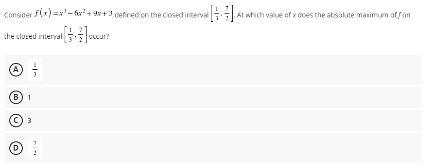 7
Consider f(x) =x³- 6x2+ 9x +3 defined on the closed interval . At which value of x does the absolute maximum of f on
7.
the closed interval
3
occur?
1
(A)
в) 1
с) з
7
2
