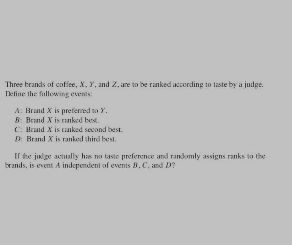 Three brands of coffee, X, Y, and Z, are to be ranked according to taste by a judge.
Define the following events:
A: Brand X is preferred to Y.
B: Brand X is ranked best.
C: Brand X is ranked second best.
D: Brand X is ranked third best.
If the judge actually has no taste preference and randomly assigns ranks to the
brands, is event A independent of events B, C, and D?
