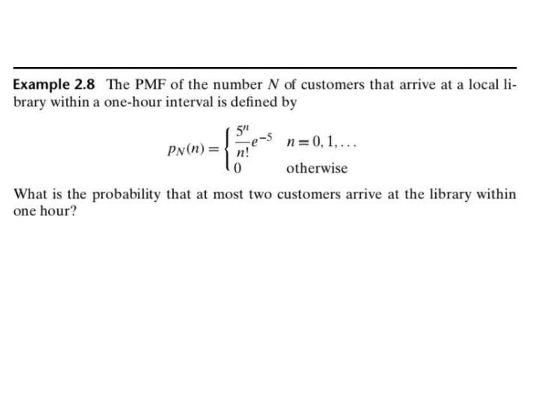 Example 2.8 The PMF of the number N of customers that arrive at a local li-
brary within a one-hour interval is defined by
5"
n = 0, 1,...
PN(n) =
otherwise
What is the probability that at most two customers arrive at the library within
one hour?