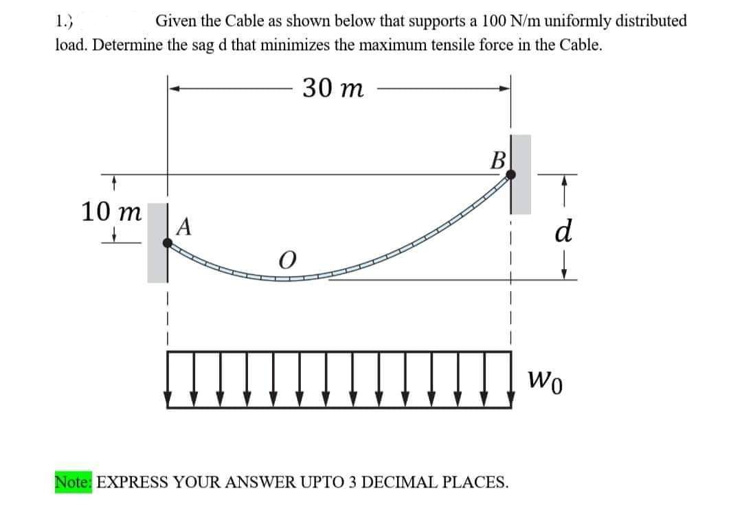 1.)
Given the Cable as shown below that supports a 100 N/m uniformly distributed
load. Determine the sag d that minimizes the maximum tensile force in the Cable.
30 m
B
10 m
A
O
Note: EXPRESS YOUR ANSWER UPTO 3 DECIMAL PLACES.
d
Wo