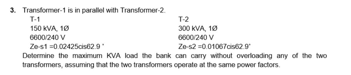 3. Transformer-1 is in parallel with Transformer-2.
T-1
T-2
150 kVA, 1Ø
300 kVA, 1Ø
6600/240 V
6600/240 V
Ze-s1 =0.02425cis62.9 °
Ze-s2 =0.01067cis62.9°
Determine the maximum KVA load the bank can carry without overloading any of the two
transformers, assuming that the two transformers operate at the same power factors.
