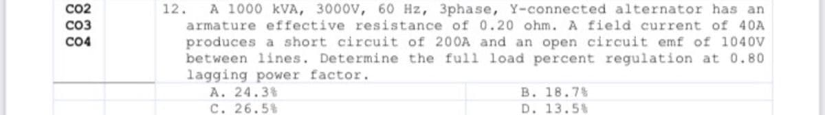 A 1000 kVA, 3000V, 60 Hz, 3phase, Y-connected alternator has an
armature effective resistance of 0.20 ohm. A field current of 40A
CO2
12.
CO3
CO4
produces a short circuit of 200A and an open circuit emf of 1040V
between lines. Determine the full load percent regulation at 0.80
lagging power factor.
A. 24.3%
C. 26.5%
B. 18.7%
D. 13.5%
