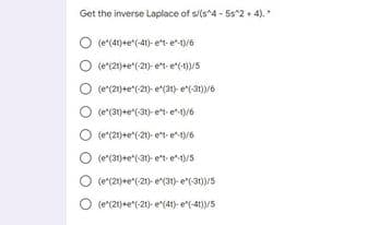 Get the inverse Laplace of s/(s^4 - 5s2+ 4).
(e*(4t)+e*(-41)- et- e/6
(e(21)+e"(-21)- et- e(-0)/5
(e*(21)+e*(-21)- e(31)- e"(-31)/6
O (e(30)+e*(31)- e*t e*/6
(e*(21)+e*(-21)- e*t- e/6
(e(31)+e"(31)- e*t e*ys
O
(e*(21)+e*(-21)- e(31)- e"(-31))/5
O (e(21)+e*(-21)- e(41)- e"(-41)/5
