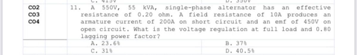 CO2
11.
kVA,
resistance of 0.20 ohm. A field
A
550V,
55
single-phase alternator
resistance
has
an
effective
CO3
of 10A produces an
CO4
armature current of 200A on short circuit and an emf of 450V on
open circuit. What is the voltage regulation at full load and 0.80
lagging power factor?
A. 23.6%
C. 31%
В. 378
D. 40.5%
