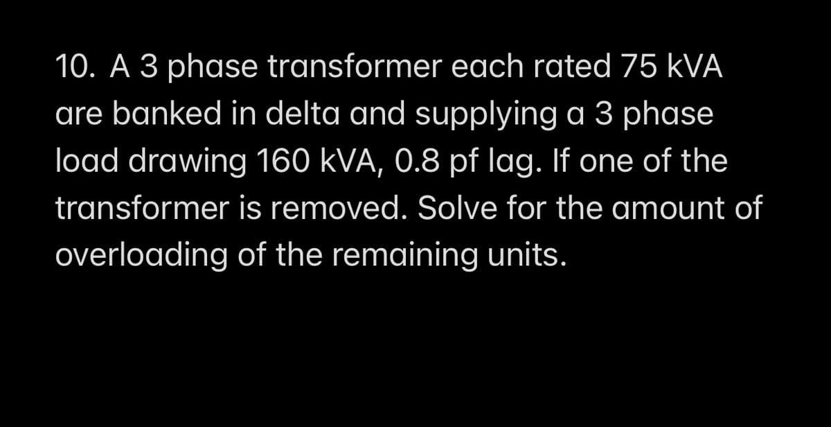 10. A 3 phase transformer each rated 75 kVA
are banked in delta and supplying a 3 phase
load drawing 160 kVA, 0.8 pf lag. If one of the
transformer is removed. Solve for the amount of
overloading of the remaining units.
