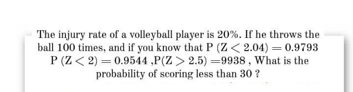 The injury rate of a volleyball player is 20%. If he throws the
ball 100 times, and if you know that P (Z< 2.04) = 0.9793
P (Z < 2) = 0.9544 ,P(Z > 2.5) =9938 , What is the
probability of scoring less than 30 ?
