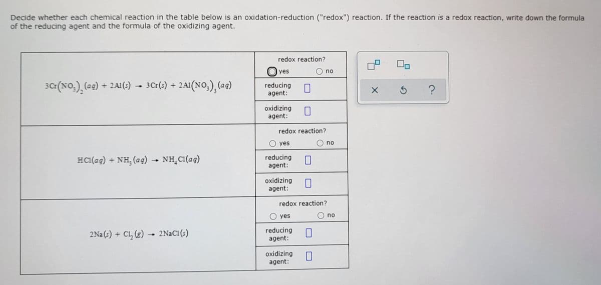 Decide whether each chemical reaction in the table below is an oxidation-reduction ("redox") reaction. If the reaction is a redox reaction, write down the formula
of the reducing agent and the formula of the oxidizing agent.
redox reaction?
O yes
no
sa(NO,), (ze) + 2AI(;)
+ 2A1(s)
3Cr(;) + 2A1(NO,), (a4)
reducing
agent:
oxidizing
agent:
redox reaction?
O yes
no
HC1(ag) + NH, (ag)
NH,C1(aq)
reducing
agent:
-
oxidizing
agent:
redox reaction?
O yes
O no
2Na(s) + CL, (g)
2NaC1(s)
reducing
agent:
→
oxidizing
agent:
