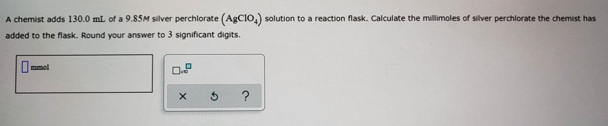 A chemist adds 130.0 mL of a 9.85M silver perchlorate (AgClO4) solution to a reaction flask. Calculate the millimoles of silver perchlorate the chemist has
added to the flask. Round your answer to 3 significant digits.
|mmol
x10
