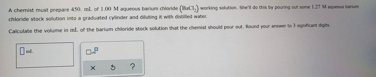 A chemist must prepare 450. mL of 1.00 M aqueous barium chloride (BaCl, ) working solution. She'll do this by pouring out some 1.27 M aqueous barium
chloride stock solution into a graduated cylinder and diluting it with distilled water.
Calculate the volume in mL of the barium chloride stock solution that the chemist should pour out. Round your answer to 3 significant digits.
mL
x10
