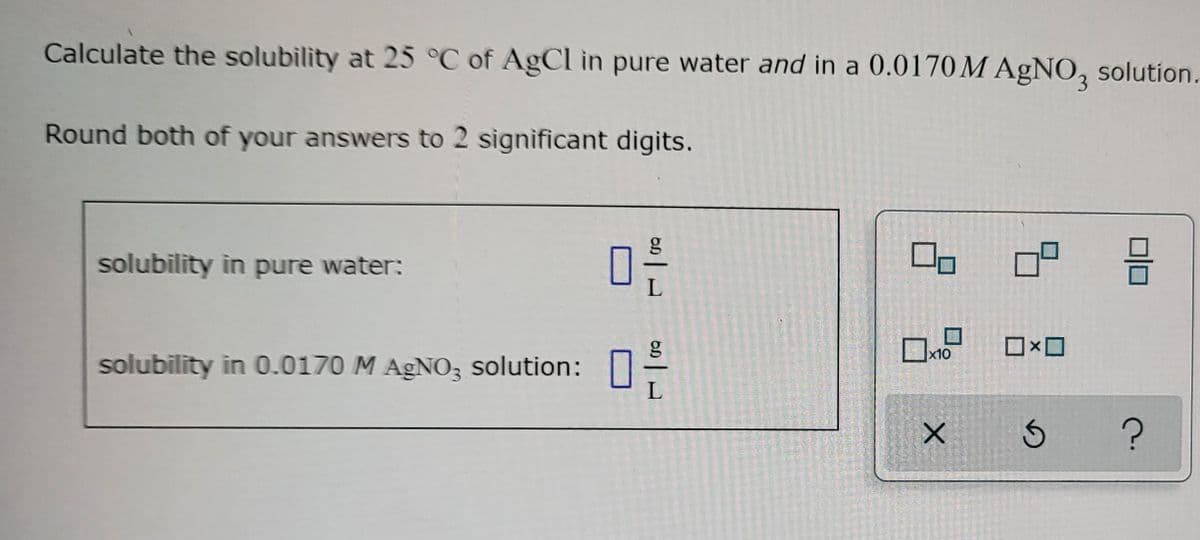 Calculate the solubility at 25 °C of AgCl in pure water and in a 0.0170 M AgNO3 solution.
Round both of your answers to 2 significant
digits.
solubility in pure water:
solubility in 0.0170 M AgNO3 solution:
6.D
|
L
g
L
00
x10
X
☐☐
믐
S ?