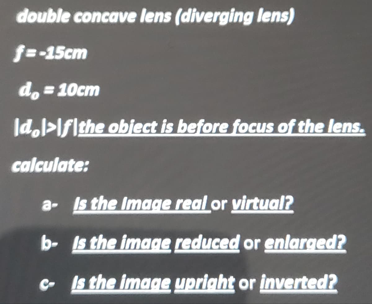 double concave lens (diverging lens)
f=-15cm
do =10cm
Id.l>lflthe obiect is before focus of the lens.
calculate:
a- Is the Image real or virtual?
b- Is the image reduced or enlarged?
e Is the image upright or inverted?

