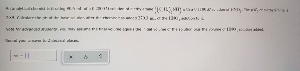 An analytical chemist is titrating 90.6 mL of a 0.2800 M solution of diethylamine ((C₂H₂)₂NH) with a 0.1100 M solution of HNO3. The pK, of diethylamine is
2.89. Calculate the pH of the base solution after the chemist has added 270.3 mL of the HNO3 solution to it.
Note for advanced students: you may assume the final volume equals the initial volume of the solution plus the volume of HNO3 solution added.
Round your answer to 2 decimal places.
pH
=
0
X
S
?