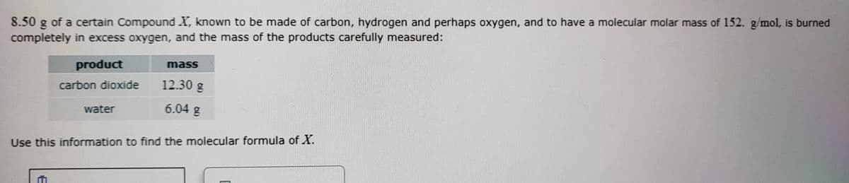 8.50
of a certain Compound X, known to be made of carbon, hydrogen and perhaps oxygen, and to have a molecular molar mass of 152. g/mol, is burned
completely in excess oxygen, and the mass of the products carefully measured:
product
mass
carbon dioxide
12.30 g
water
6.04 g
Use this information to find the molecular formula of X.
