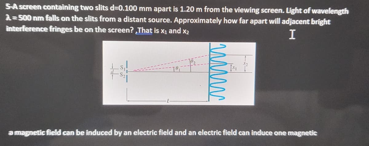 S-A screen containing two slits d%3D0.100 mm apart is 1.20 m from the viewing screen. Light of wavelength
2=500 nm falls on the slits from a distant source. Approximately how far apart will adjacent bright
interference frìnges be on the screen? That is X1 and x2
I
a magnetic field can be induced by an electric field and an electric field can induce one magnetic
