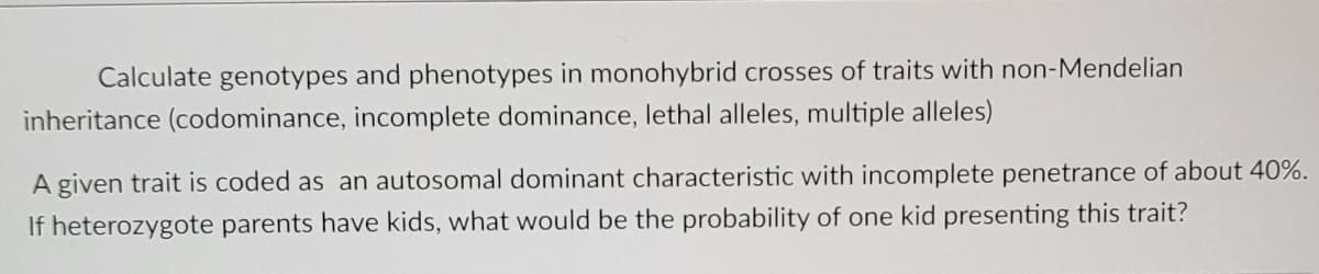 Calculate genotypes and phenotypes in monohybrid crosses of traits with non-Mendelian
inheritance (codominance, incomplete dominance, lethal alleles, multiple alleles)
A given trait is coded as an autosomal dominant characteristic with incomplete penetrance of about 40%.
If heterozygote parents have kids, what would be the probability of one kid presenting this trait?