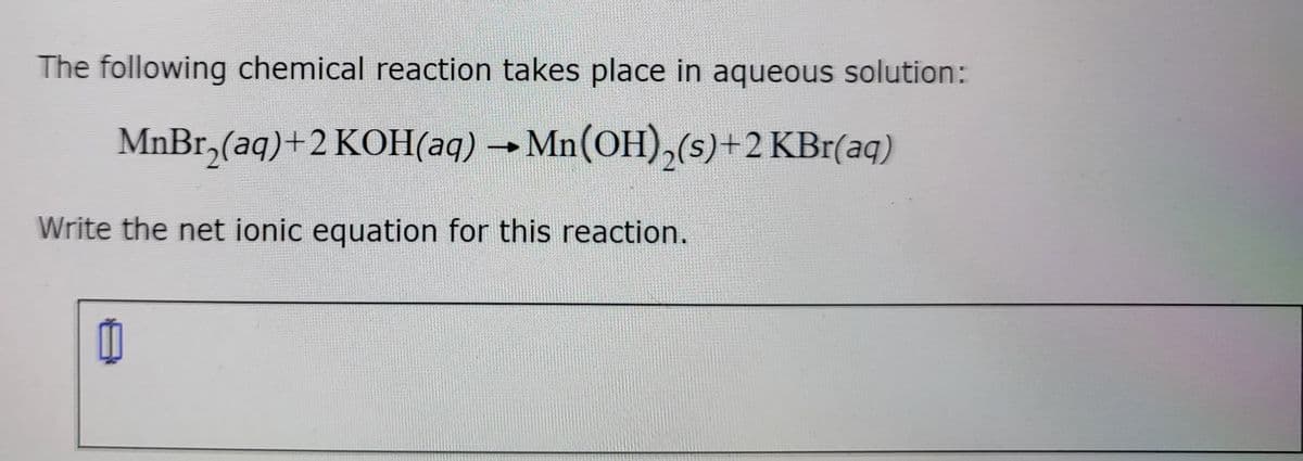 The following chemical reaction takes place in aqueous solution:
MnBr,(aq)+2 KOH(aq) → Mn(OH),(s)+2 KBr(aq)
Write the net ionic equation for this reaction.
