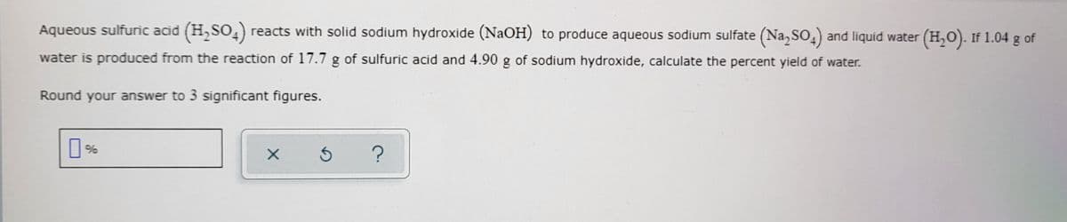 Aqueous sulfuric acid (H,SO,) reacts with solid sodium hydroxide (NaOH) to produce aqueous sodium sulfate (Na, SO,) and liquid water (H,0). If 1.04 g of
water is produced from the reaction of 17.7 g of sulfuric acid and 4.90 g of sodium hydroxide, calculate the percent yield of water.
Round your answer to 3 significant figures.
