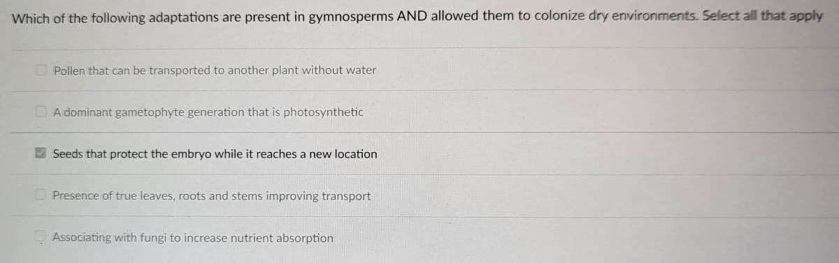 Which of the following adaptations are present in gymnosperms AND allowed them to colonize dry environments. Select all that apply
Pollen that can be transported to another plant without water
A dominant gametophyte generation that is photosynthetic
Seeds that protect the embryo while it reaches a new location
Presence of true leaves, roots and stems improving transport
Associating with fungi to increase nutrient absorption