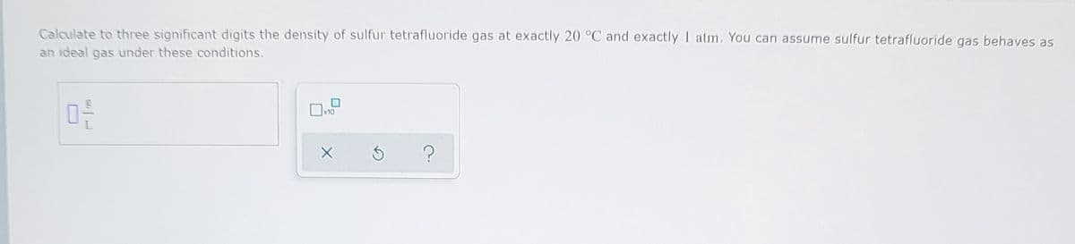 Calculate to three significant digits the density of sulfur tetrafluoride gas at exactly 20 °C and exactly I atm. You can assume sulfur tetrafluoride gas behaves as
an ideal gas under these conditions.
