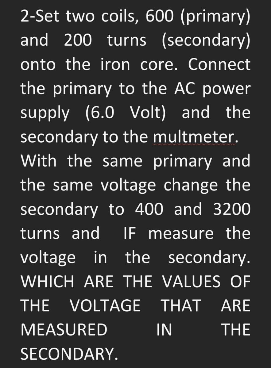 2-Set two coils, 600 (primary)
and 200 turns (secondary)
onto the iron core. Connect
the primary to the AC power
supply (6.0 Volt) and the
secondary to the multmeter.
With the same primary and
the same voltage change the
secondary to 400 and 3200
turns and
IF measure the
voltage in
the secondary.
WHICH ARE THE VALUES OF
THE
VOLTAGE
THAT ARE
MEASURED
IN
THE
SECONDARY.
