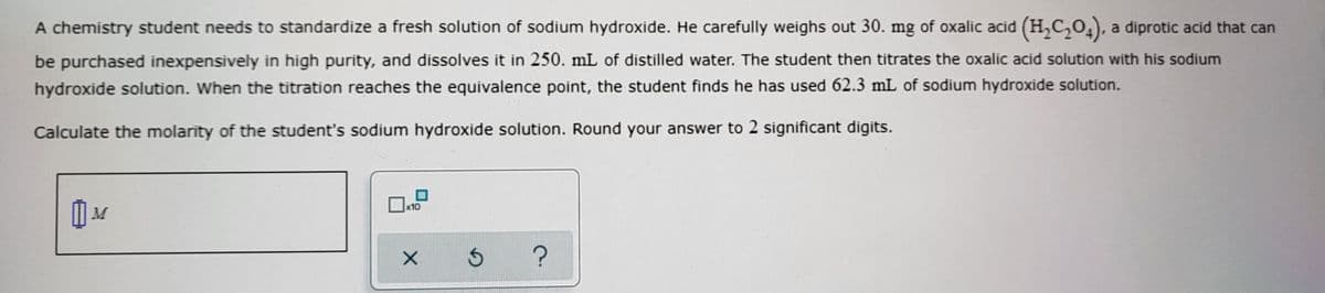 A chemistry student needs to standardize a fresh solution of sodium hydroxide. He carefully weighs out 30. mg of oxalic acid (H,C,0,), a diprotic acid that can
be purchased inexpensively in high purity, and dissolves it in 250. mL of distilled water. The student then titrates the oxalic acid solution with his sodium
hydroxide solution. When the titration reaches the equivalence point, the student finds he has used 62.3 mL of sodium hydroxide solution.
Calculate the molarity of the student's sodium hydroxide solution. Round your answer to 2 significant digits.
x10
