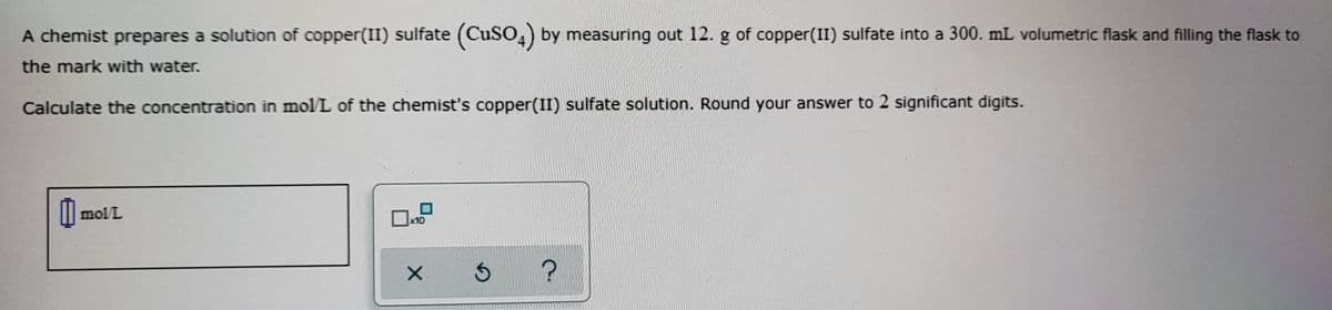 A chemist prepares a solution of copper(II) sulfate (CuSO,) by measuring out 12. g of copper(II) sulfate into a 300. mL volumetric flask and filling the flask to
the mark with water.
Calculate the concentration in mol/L of the chemist's copper(II) sulfate solution. Round your answer to 2 significant digits.
mol/L
