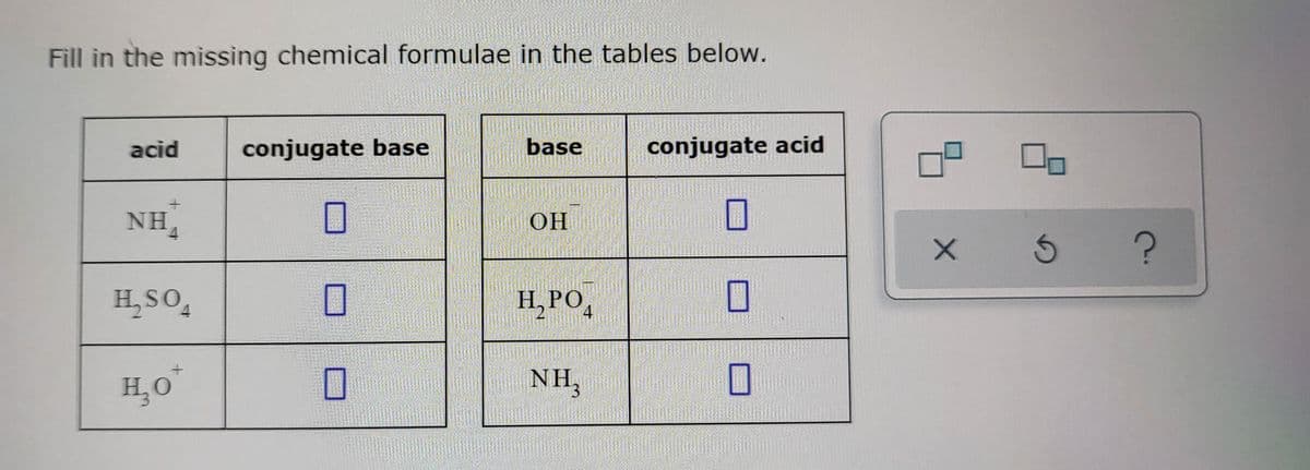 Fill in the missing chemical formulae in the tables below.
acid
+
NHA
H₂SO4
H₂O
conjugate base
0
0
0
base
OH
H₂PO4
NH₂
conjugate acid
0
☐
0
X
5
?