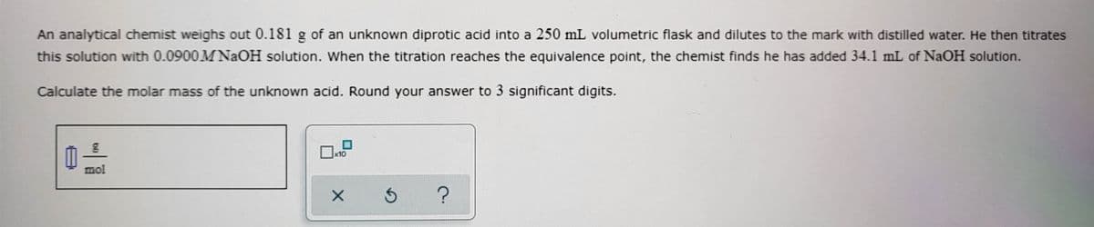 An analytical chemist weighs out 0.181 g of an unknown diprotic acid into a 250 mL volumetric flask and dilutes to the mark with distilled water. He then titrates
this solution with 0.0900M NaOH solution. When the titration reaches the equivalence point, the chemist finds he has added 34.1 mL of NaOH solution.
Calculate the molar mass of the unknown acid. Round your answer to 3 significant digits.
x10
mol
