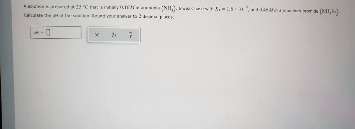 A solution is prepared at 25 °C that is initially 0.16M in ammonia (NH3), a weak base with K = 1.8 × 105, and 0.46 M in ammonium bromide (NH Br).
Calculate the pH of the solution. Round your answer to 2 decimal places.
pH = 0
X
Ś
?