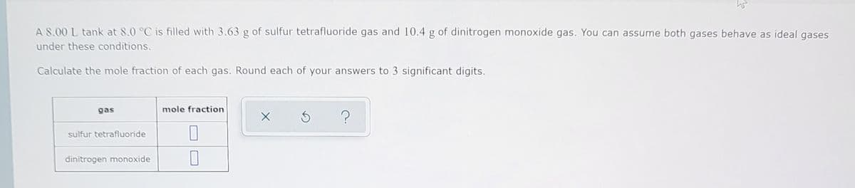 A S.00 L tank at 8.0 °C is filled with 3.63 g of sulfur tetrafluoride gas and 10.4 g of dinitrogen monoxide gas. You can assume both gases behave as ideal gases
under these conditions.
Calculate the mole fraction of each gas. Round each of your answers to 3 significant digits.
gas
mole fraction
sulfur tetrafluoride
dinitrogen monoxide
