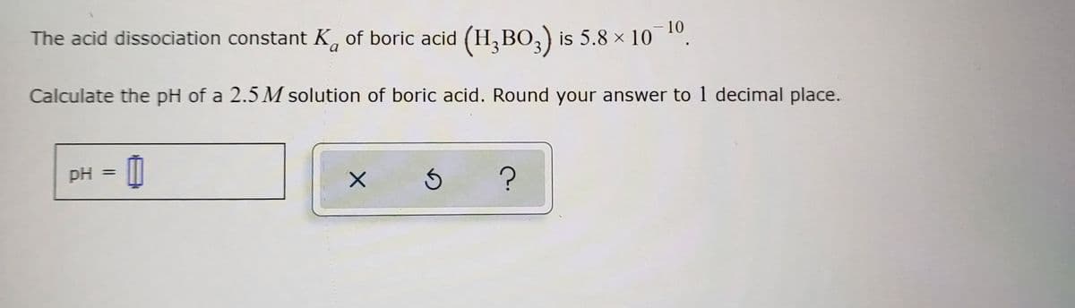 The acid dissociation constant K of boric acid (H₂BO3) is 5.8 × 10¯¹⁰.
a
Calculate the pH of a 2.5 M solution of boric acid. Round your answer to 1 decimal place.
pH => 0
X
Ś
?