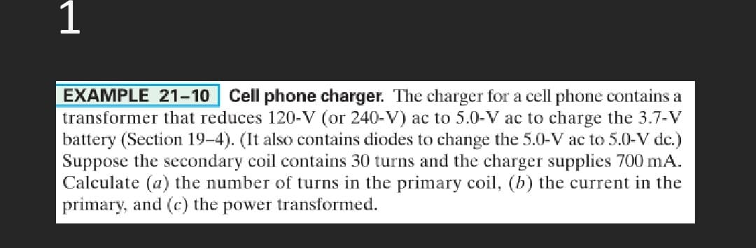 1
EXAMPLE 21–10 Cell phone charger. The charger for a cell phone contains a
transformer that reduces 120-V (or 240-V) ac to 5.0-V ac to charge the 3.7-V
battery (Section 19–4). (It also contains diodes to change the 5.0-V ac to 5.0-V dc.)
Suppose the secondary coil contains 30 turns and the charger supplies 700 mA.
Calculate (a) the number of turns in the primary coil, (b) the current in the
primary, and (c) the power transformed.
