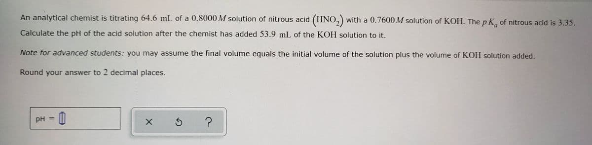 An analytical chemist is titrating 64.6 mL of a 0.8000 M solution of nitrous acid (HNO₂) with a 0.7600M solution of KOH. The p K of nitrous acid is 3.35.
Calculate the pH of the acid solution after the chemist has added 53.9 mL of the KOH solution to it.
Note for advanced students: you may assume the final volume equals the initial volume of the solution plus the volume of KOH solution added.
Round your answer to 2 decimal places.
pH 0
=
mandaron
X 5
?