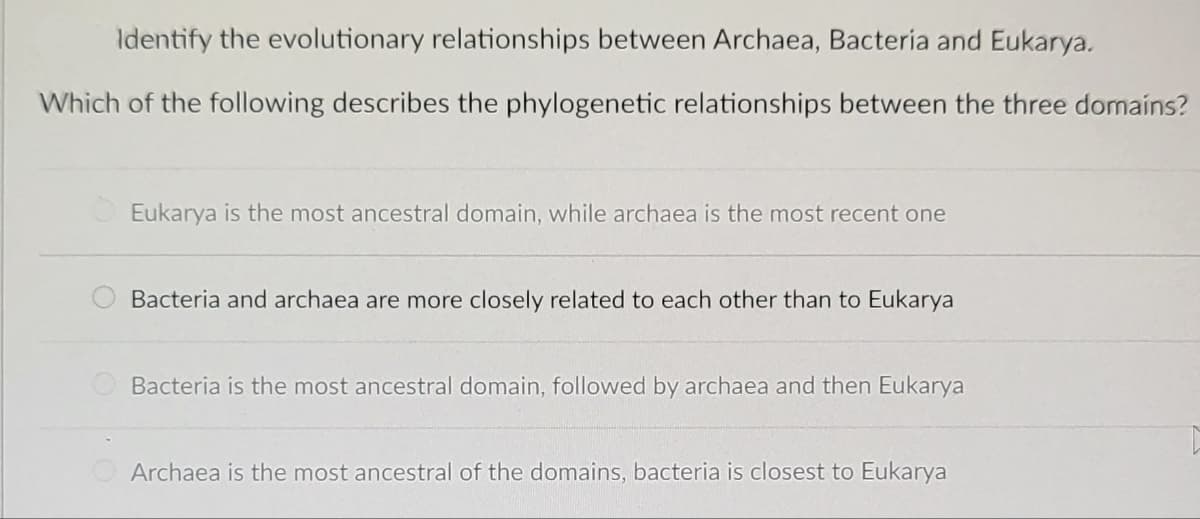 Identify the evolutionary relationships between Archaea, Bacteria and Eukarya.
Which of the following describes the phylogenetic relationships between the three domains?
Eukarya is the most ancestral domain, while archaea is the most recent one
Bacteria and archaea are more closely related to each other than to Eukarya
Bacteria is the most ancestral domain, followed by archaea and then Eukarya
Archaea is the most ancestral of the domains, bacteria is closest to Eukarya