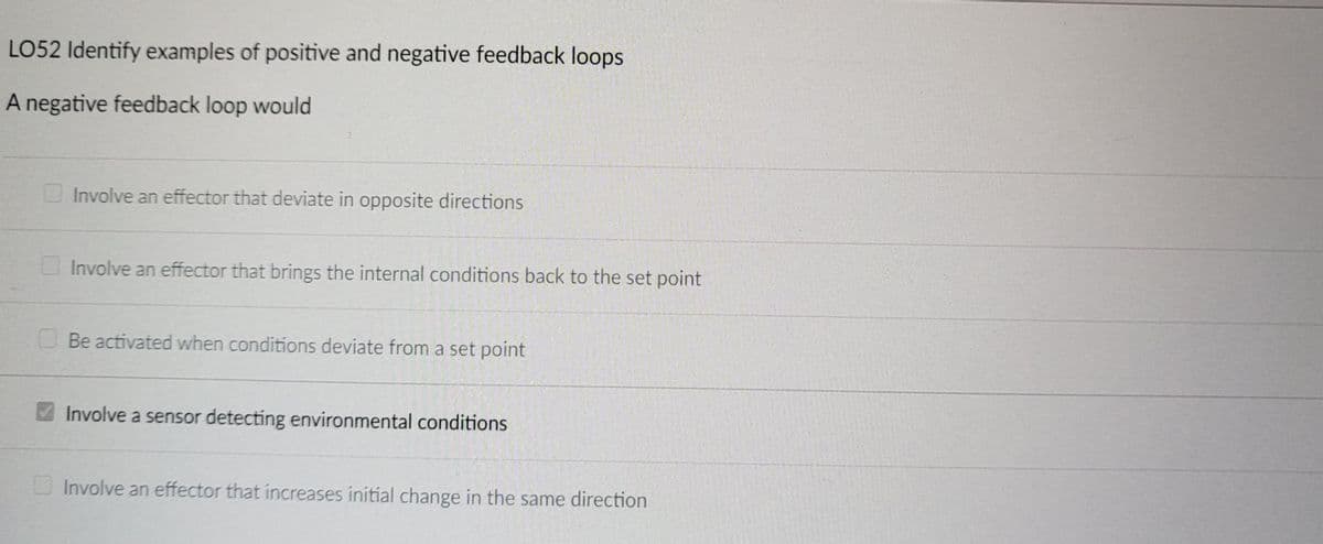 LO52 Identify examples of positive and negative feedback loops
A negative feedback loop would
Involve an effector that deviate in opposite directions
Involve an effector that brings the internal conditions back to the set point
Be activated when conditions deviate from a set point
Involve a sensor detecting environmental conditions
Involve an effector that increases initial change in the same direction