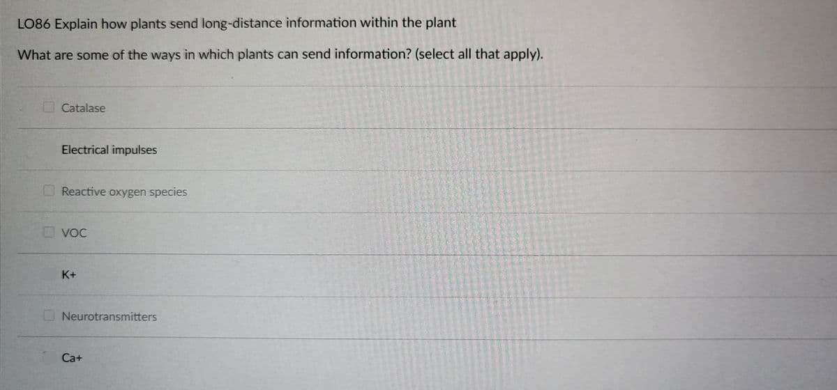 LO86 Explain how plants send long-distance information within the plant
What are some of the ways in which plants can send information? (select all that apply).
Catalase
Electrical impulses
Reactive oxygen species
VOC
K+
Neurotransmitters
Ca+
3 1 1 2 0 1
VAN DEVENTEEN JA ESINE E
ANSAMSTAU
pat lade menn