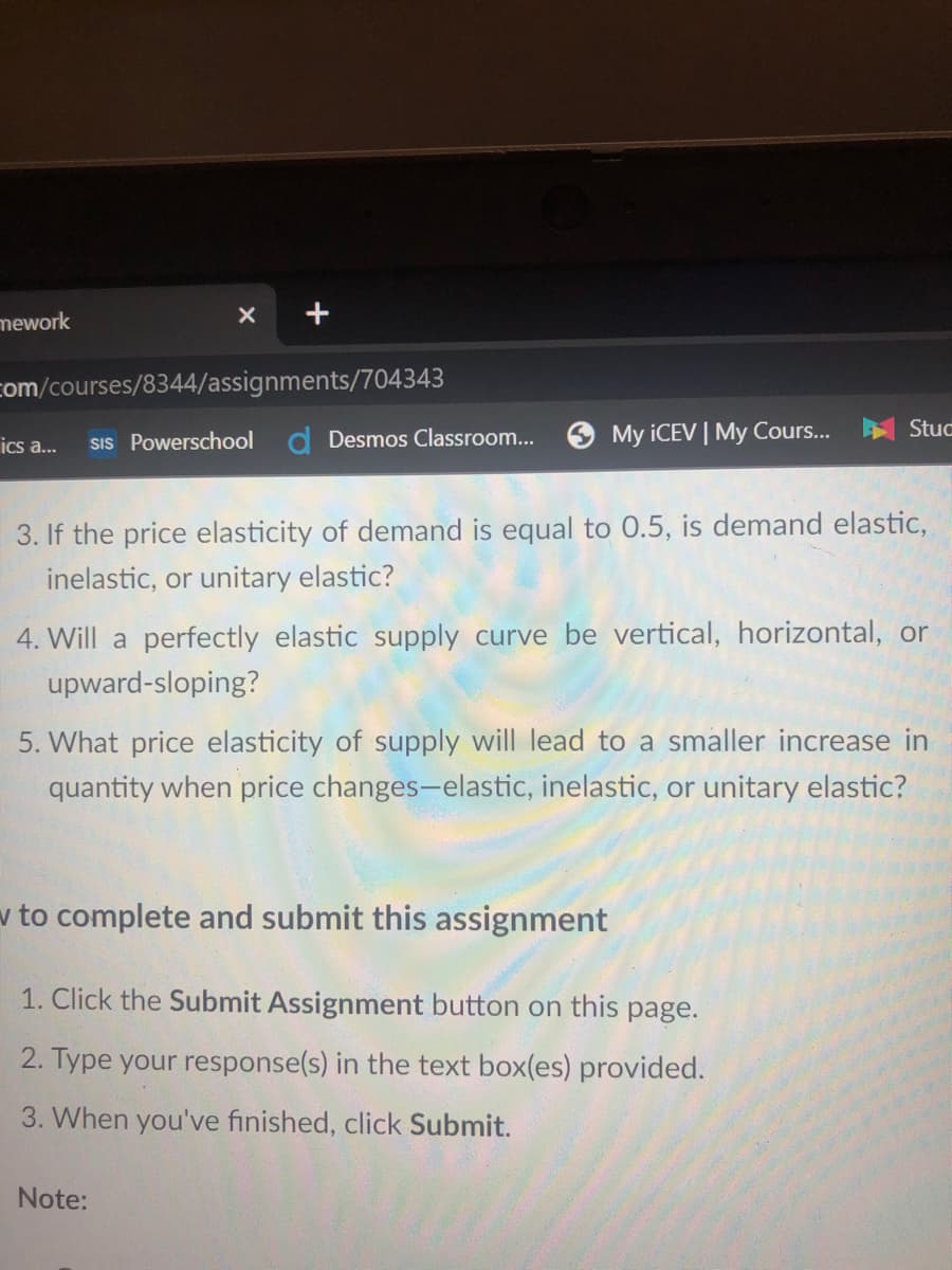 mework
com/courses/8344/assignments/704343
ics a..
SIs Powerschool
d Desmos Classroom...
My ICEV | My Cours...
Stuc
3. If the price elasticity of demand is equal to 0.5, is demand elastic,
inelastic, or unitary elastic?
4. Will a perfectly elastic supply curve be vertical, horizontal, or
upward-sloping?
5. What price elasticity of supply will lead to a smaller increase in
quantity when price changes-elastic, inelastic, or unitary elastic?
v to complete and submit this assignment
1. Click the Submit Assignment button on this page.
2. Type your response(s) in the text box(es) provided.
3. When you've finished, click Submit.
Note:

